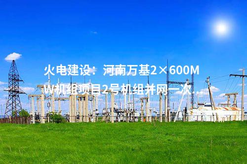火電建設(shè)：河南萬基2×600MW機(jī)組項目2號機(jī)組并網(wǎng)一次成功
