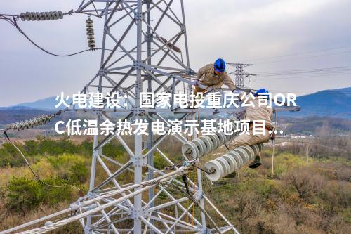 火電建設(shè):國(guó)家電投重慶公司ORC低溫余熱發(fā)電演示基地項(xiàng)目正式簽約