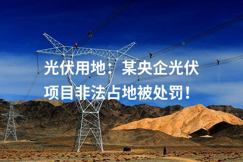 光伏用地:某央企光伏項目非法占地被處罰!
