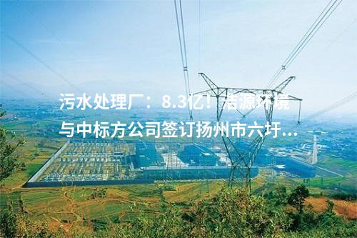 污水處理廠：8.3億！潔源環(huán)境與中標(biāo)方公司簽訂揚(yáng)州市六圩污水處理廠擴(kuò)建工程 EPC 工程總承包合同