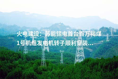 火電建設：蘇能錫電首臺百萬褐煤1號機組發(fā)電機轉子順利穿裝就位