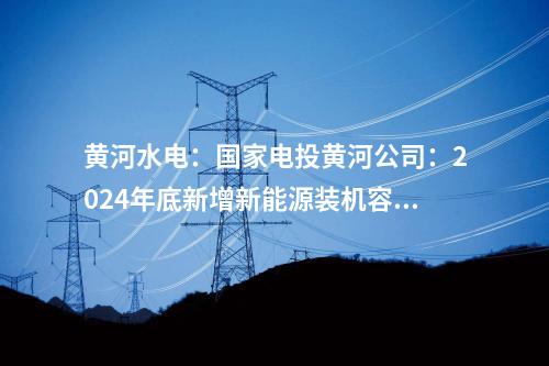 黃河水電:國(guó)家電投黃河公司:2024年底新增新能源裝機(jī)容量將達(dá)465萬(wàn)千瓦
