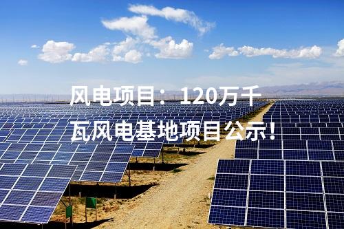 風(fēng)電項(xiàng)目：120萬(wàn)千瓦風(fēng)電基地項(xiàng)目公示！