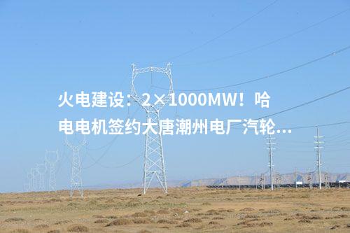 火電建設(shè)：2×1000MW！哈電電機簽約大唐潮州電廠汽輪發(fā)電機設(shè)備合同