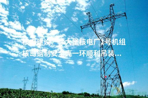 核電建設:徐大堡核電廠1號機組核島鋼制安全殼一環(huán)順利吊裝就位