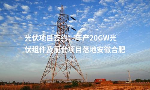 光伏項(xiàng)目簽約:年產(chǎn)20GW光伏組件及配套項(xiàng)目落地安徽合肥