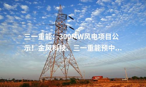 三一重能：300MW風電項目公示！金風科技、三一重能預中標