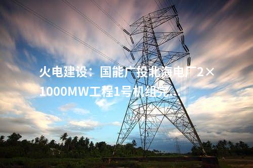 火電建設(shè):國能廣投北海電廠2×1000MW工程1號機(jī)組完成滿負(fù)荷試運(yùn)行