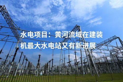 水電項(xiàng)目:黃河流域在建裝機(jī)最大水電站又有新進(jìn)展