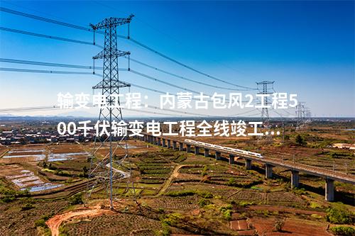 輸變電工程:內(nèi)蒙古包風2工程500千伏輸變電工程全線竣工 擬月底供電