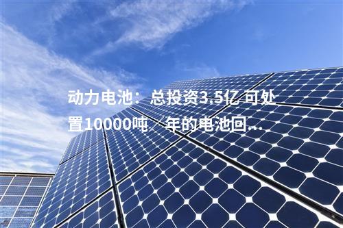 動力電池:總投資3.5億 可處置10000噸/年的電池回收項(xiàng)目落地貴州六盤水