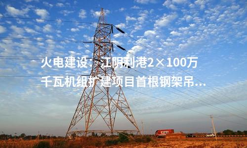 火電建設(shè)：江陰利港2×100萬(wàn)千瓦機(jī)組擴(kuò)建項(xiàng)目首根鋼架吊裝