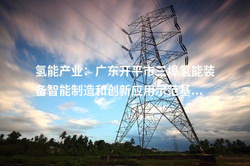 氫能產(chǎn)業(yè):廣東開平市三埠氫能裝備智能制造和創(chuàng)新應(yīng)用示范基地第一批項目開工