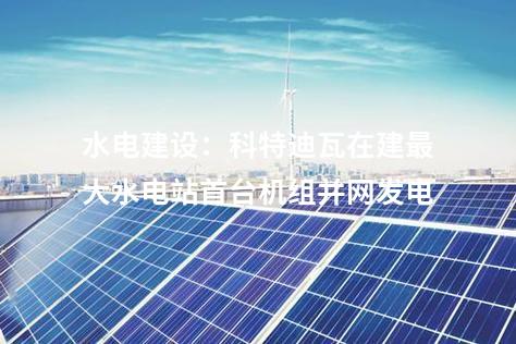 水電建設(shè):科特迪瓦在建最大水電站首臺機組并網(wǎng)發(fā)電