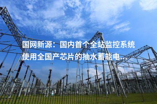 國網(wǎng)新源:國內(nèi)首個全站監(jiān)控系統(tǒng)使用全國產(chǎn)芯片的抽水蓄能電站投產(chǎn)