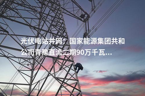 光伏電站并網：國家能源集團共和公司青豫直流二期90萬千瓦光伏項目獲并網意見書