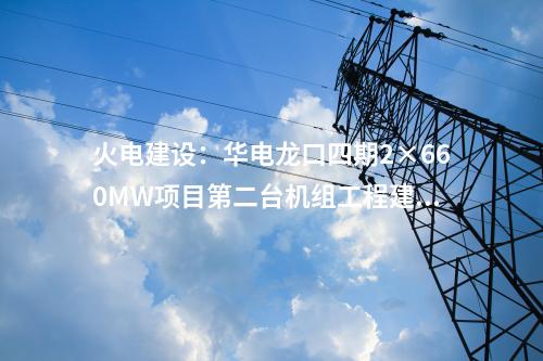 火電建設(shè)：華電龍口四期2×660MW項(xiàng)目第二臺(tái)機(jī)組工程建設(shè)全面啟動(dòng)
