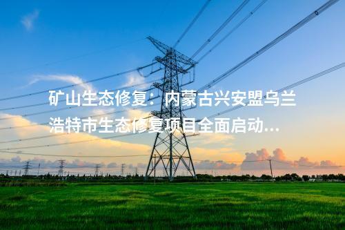 礦山生態(tài)修復(fù)：內(nèi)蒙古興安盟烏蘭浩特市生態(tài)修復(fù)項(xiàng)目全面啟動開工！