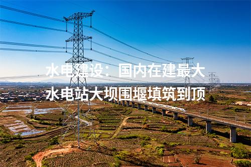 水電建設(shè):國(guó)內(nèi)在建最大水電站大壩圍堰填筑到頂