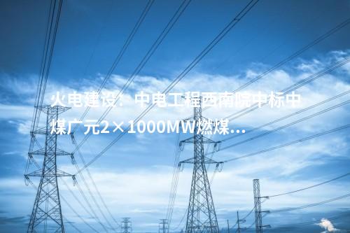 火電建設(shè):中電工程西南院中標(biāo)中煤廣元2×1000MW燃煤發(fā)電項(xiàng)目EPC總承包