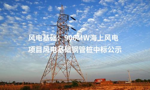 風(fēng)電基礎(chǔ):900MW海上風(fēng)電項目風(fēng)電基礎(chǔ)鋼管樁中標(biāo)公示