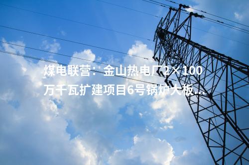 煤電聯(lián)營:金山熱電廠2×100萬千瓦擴建項目6號鍋爐大板梁吊裝就位