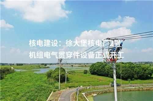 核電建設(shè):徐大堡核電廠2號(hào)機(jī)組電氣貫穿件設(shè)備正式開工