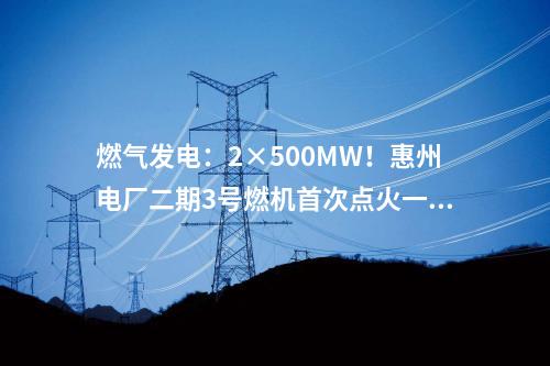 燃?xì)獍l(fā)電：2×500MW！惠州電廠二期3號燃機首次點火一次成功