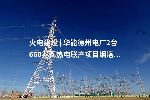 火電建設(shè) | 華能德州電廠2臺(tái)660兆瓦熱電聯(lián)產(chǎn)項(xiàng)目煙塔施工中標(biāo)公示
