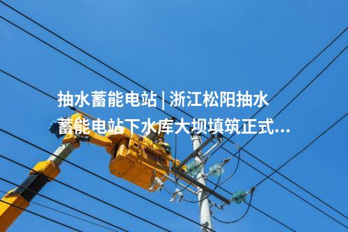 抽水蓄能電站 | 浙江松陽抽水蓄能電站下水庫大壩填筑正式啟動