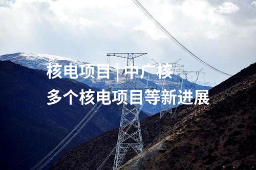 核電項目 | 中廣核多個核電項目等新進展