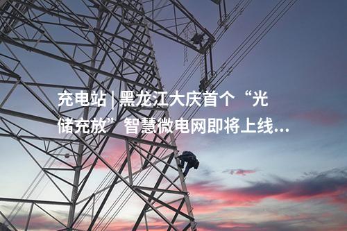 充電站 | 黑龍江大慶首個“光儲充放”智慧微電網(wǎng)即將上線！