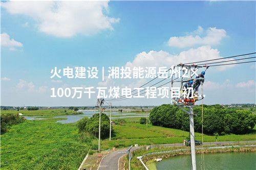 火電建設(shè) | 湘投能源岳州2×100萬(wàn)千瓦煤電工程項(xiàng)目初步設(shè)計(jì)通過(guò)評(píng)審