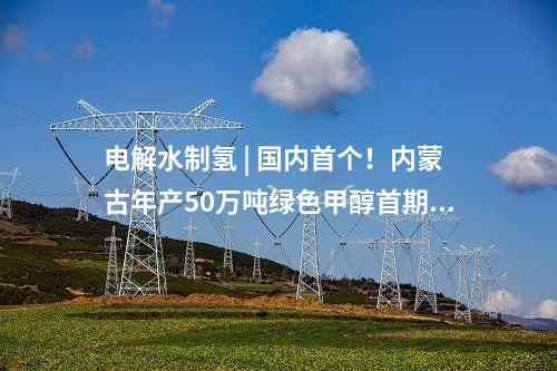 電解水制氫 | 國內首個！內蒙古年產50萬噸綠色甲醇首期10萬噸示范項目啟動