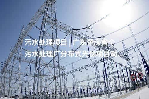 污水處理項目 | 廣東肇慶首個污水處理廠分布式光伏項目動工