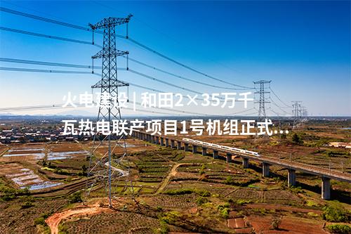 火電建設(shè) | 和田2×35萬千瓦熱電聯(lián)產(chǎn)項(xiàng)目1號(hào)機(jī)組正式投產(chǎn)