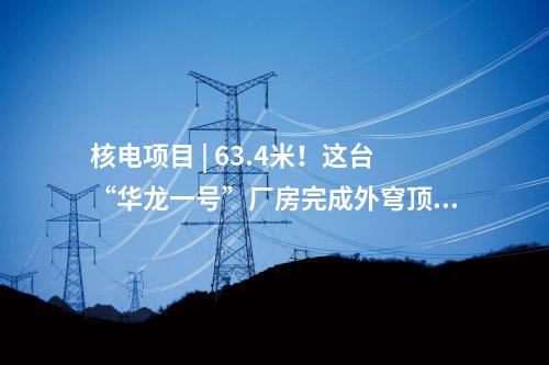 核電項目 | 63.4米！這臺“華龍一號”廠房完成外穹頂結(jié)構(gòu)封頂