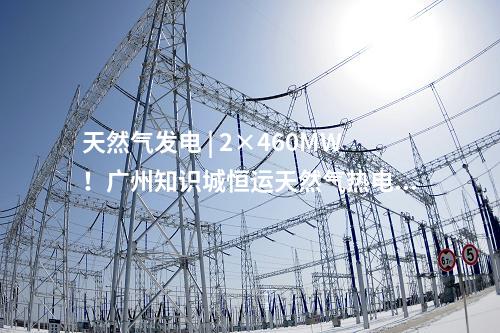 天然氣發(fā)電 | 2×460MW！廣州知識(shí)城恒運(yùn)天然氣熱電聯(lián)產(chǎn)項(xiàng)目獲核準(zhǔn)