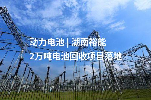 動(dòng)力電池 | 湖南裕能2萬(wàn)噸電池回收項(xiàng)目落地