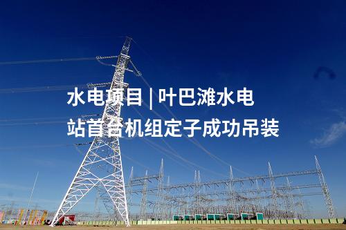 水電項目 | 葉巴灘水電站首臺機(jī)組定子成功吊裝