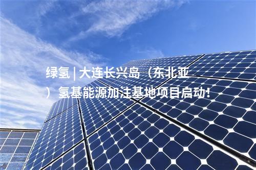 綠氫 | 大連長興島(東北亞)氫基能源加注基地項目啟動!