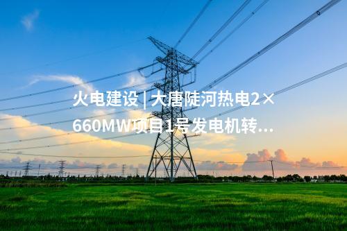 火電建設(shè) | 大唐陡河熱電2×660MW項(xiàng)目1號(hào)發(fā)電機(jī)轉(zhuǎn)子一次穿裝成功
