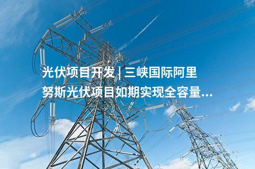 光伏項(xiàng)目開(kāi)發(fā) | 三峽國(guó)際阿里努斯光伏項(xiàng)目如期實(shí)現(xiàn)全容量并網(wǎng)