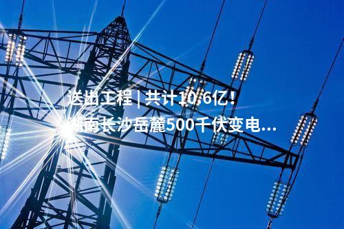 送出工程 | 共計10.6億！湖南長沙岳麓500千伏變電站220千伏送出工程等17個電網(wǎng)項目核準獲批