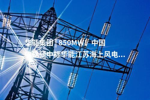 華能集團 | 850MW!中國電建預中標華能江蘇海上風電項目大單