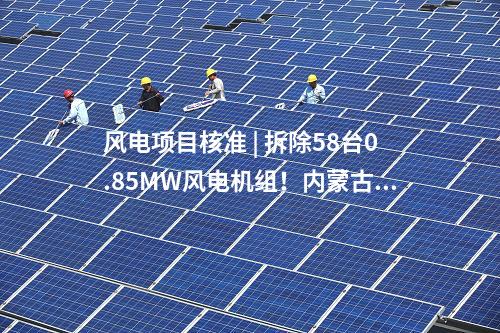 風電項目核準 | 拆除58臺0.85MW風電機組！內蒙古風電場改造升級項目獲核準