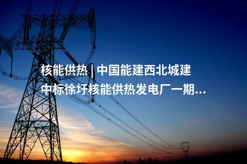 核能供熱 | 中國(guó)能建西北城建中標(biāo)徐圩核能供熱發(fā)電廠一期冷卻塔建安工程項(xiàng)目