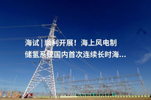 海試 | 順利開展！海上風(fēng)電制儲(chǔ)氫系統(tǒng)國(guó)內(nèi)首次連續(xù)長(zhǎng)時(shí)海試