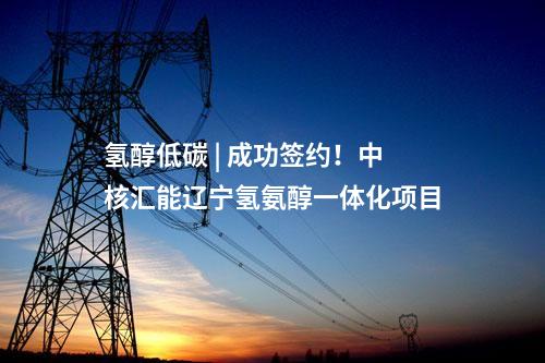 氫醇低碳 | 成功簽約！中核匯能遼寧氫氨醇一體化項(xiàng)目