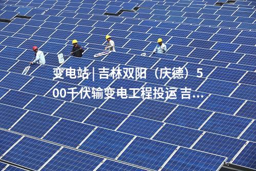 變電站 | 吉林雙陽(慶德)500千伏輸變電工程投運(yùn) 吉林電網(wǎng)中部形成500千伏雙環(huán)網(wǎng)